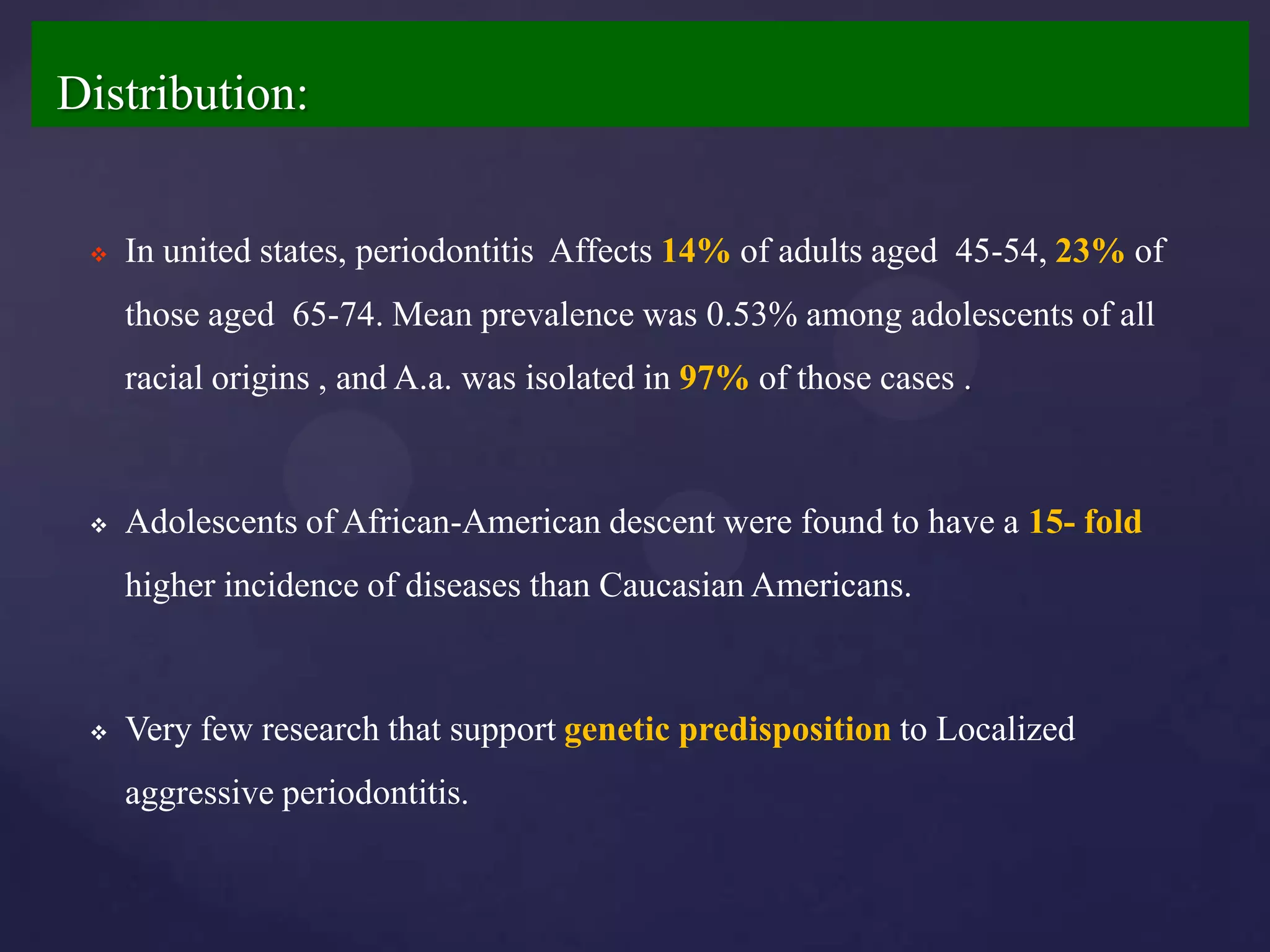 Distribution:


    In united states, periodontitis Affects 14% of adults aged 45-54, 23% of
     those aged 65-74. Mean prevalence was 0.53% among adolescents of all
     racial origins , and A.a. was isolated in 97% of those cases .



    Adolescents of African-American descent were found to have a 15- fold
     higher incidence of diseases than Caucasian Americans.



    Very few research that support genetic predisposition to Localized
     aggressive periodontitis.
 