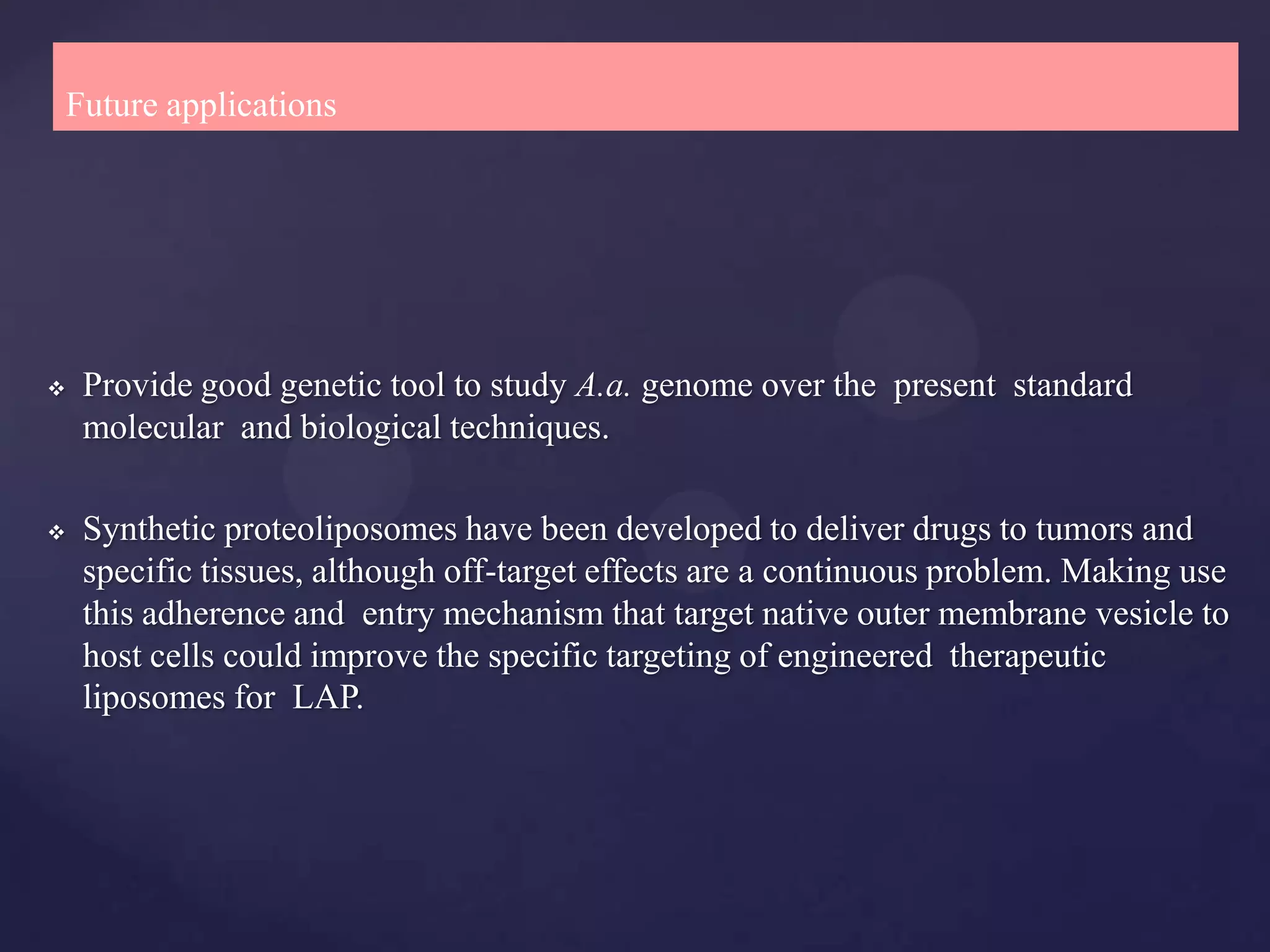 Future applications




   Provide good genetic tool to study A.a. genome over the present standard
    molecular and biological techniques.

   Synthetic proteoliposomes have been developed to deliver drugs to tumors and
    specific tissues, although off-target effects are a continuous problem. Making use
    this adherence and entry mechanism that target native outer membrane vesicle to
    host cells could improve the specific targeting of engineered therapeutic
    liposomes for LAP.
 