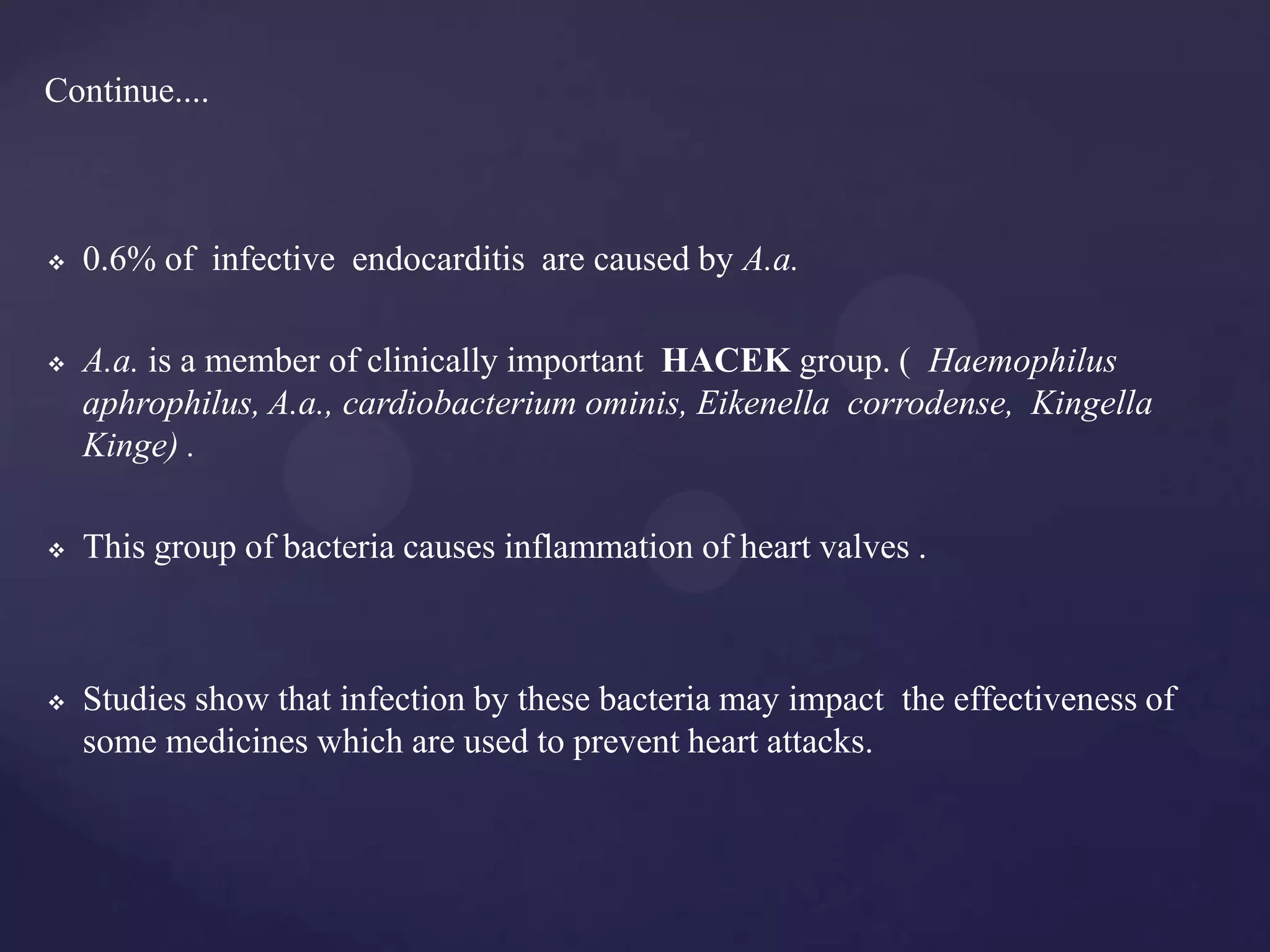 Continue....



   0.6% of infective endocarditis are caused by A.a.

   A.a. is a member of clinically important HACEK group. ( Haemophilus
    aphrophilus, A.a., cardiobacterium ominis, Eikenella corrodense, Kingella
    Kinge) .

   This group of bacteria causes inflammation of heart valves .



   Studies show that infection by these bacteria may impact the effectiveness of
    some medicines which are used to prevent heart attacks.
 