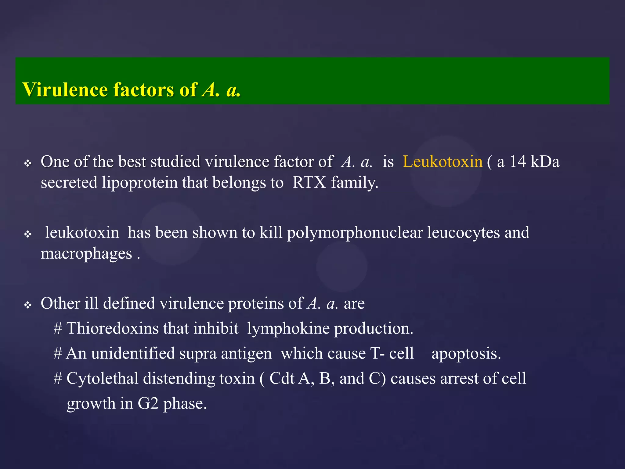 Virulence factors of A. a.


   One of the best studied virulence factor of A. a. is Leukotoxin ( a 14 kDa
    secreted lipoprotein that belongs to RTX family.

   leukotoxin has been shown to kill polymorphonuclear leucocytes and
    macrophages .

   Other ill defined virulence proteins of A. a. are
     # Thioredoxins that inhibit lymphokine production.
     # An unidentified supra antigen which cause T- cell apoptosis.
     # Cytolethal distending toxin ( Cdt A, B, and C) causes arrest of cell
       growth in G2 phase.
 