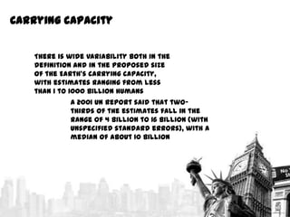 Carrying capacity
There is wide variability both in the
definition and in the proposed size
of the Earth's carrying capacity,
with estimates ranging from less
than 1 to 1000 billion humans
A 2001 UN report said that twothirds of the estimates fall in the
range of 4 billion to 16 billion (with
unspecified standard errors), with a
median of about 10 billion

 