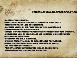 Effects of human overpopulation
•Inadequate fresh water.
•Depletion of natural resources, especially fossil fuels.
•Deforestation and loss of ecosystems .
•Increased levels of air pollution, water pollution, soil
contamination and noise pollution .
•Changes in atmospheric composition and consequent global warming .
•Irreversible loss of arable land and increases in desertification .
•Mass species extinctions .
•High infant and child mortality.
•Intensive factory farming to support large populations .
•Starvation, malnutrition or poor diet with ill health
and diet-deficiency diseases .
•Poverty coupled with inflation in some regions and a
resulting low level of capital formation.

 