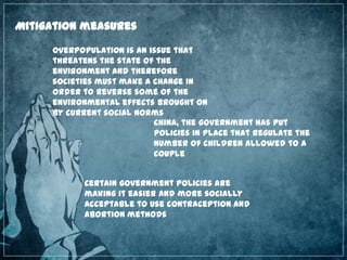 Mitigation measures
Overpopulation is an issue that
threatens the state of the
environment and therefore
societies must make a change in
order to reverse some of the
environmental effects brought on
by current social norms
China, the government has put
policies in place that regulate the
number of children allowed to a
couple
Certain government policies are
making it easier and more socially
acceptable to use contraception and
abortion methods

 