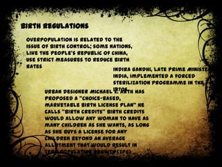 Birth regulations
Overpopulation is related to the
issue of birth control; some nations,
like the People's Republic of China,
use strict measures to reduce birth
rates
Indira Gandhi, late Prime Minister of
India, implemented a forced
sterilization programme in the
Urban designer Michael 1970s has
E. Arth
proposed a "choice-based,
marketable birth license plan" he
calls “birth credits” Birth credits
would allow any woman to have as
many children as she wants, as long
as she buys a license for any
children beyond an average
allotment that would result in
zero population growth (ZPG)

 