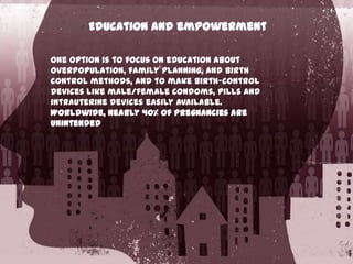 Education and empowerment
One option is to focus on education about
overpopulation, family planning, and birth
control methods, and to make birth-control
devices like male/female condoms, pills and
intrauterine devices easily available.
Worldwide, nearly 40% of pregnancies are
unintended

 