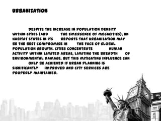 Urbanization
Despite the increase in population density
within cities (and
the emergence of megacities), UN
Habitat states in its
reports that urbanization may
be the best compromise in
the face of global
population growth. Cities concentrate
human
activity within limited areas, limiting the breadth
of
environmental damage. But this mitigating influence can
only be achieved if urban planning is
significantly
improved and city services are
properly maintained.

 