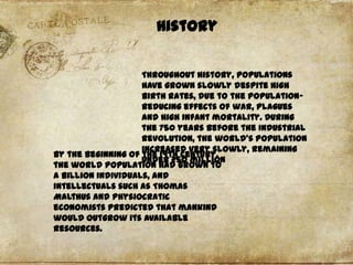 History
Throughout history, populations
have grown slowly despite high
birth rates, due to the populationreducing effects of war, plagues
and high infant mortality. During
the 750 years before the Industrial
Revolution, the world's population
increased very slowly, remaining
By the beginning of the 19th century,
under 250 million
the world population had grown to
a billion individuals, and
intellectuals such as Thomas
Malthus and physiocratic
economists predicted that mankind
would outgrow its available
resources.

 