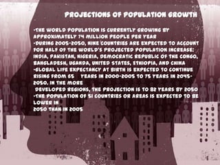 Projections of population growth
•The world population is currently growing by
approximately 74 million people per year
•During 2005–2050, nine countries are expected to account
for half of the world's projected population increase:
India, Pakistan, Nigeria, Democratic Republic of the Congo,
Bangladesh, Uganda, United States, Ethiopia, and China
•Global life expectancy at birth is expected to continue
rising from 65 years in 2000–2005 to 75 years in 2045–
2050. In the more
developed regions, the projection is to 82 years by 2050
•The population of 51 countries or areas is expected to be
lower in
2050 than in 2005

 