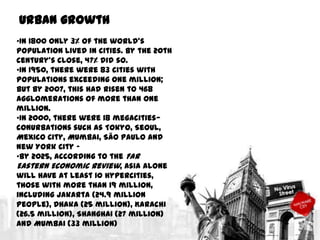 Urban growth
•In 1800 only 3% of the world's
population lived in cities. By the 20th
century's close, 47% did so.
•In 1950, there were 83 cities with
populations exceeding one million;
but by 2007, this had risen to 468
agglomerations of more than one
million.
•In 2000, there were 18 megacities—
conurbations such as Tokyo, Seoul,
Mexico City, Mumbai, São Paulo and
New York City –
•By 2025, according to the Far
Eastern Economic Review, Asia alone
will have at least 10 hypercities,
those with more than 19 million,
including Jakarta (24.9 million
people), Dhaka (25 million), Karachi
(26.5 million), Shanghai (27 million)
and Mumbai (33 million)

 