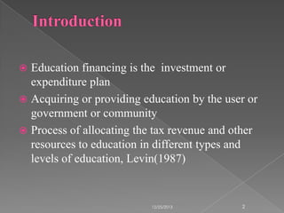 Education financing is the investment or
expenditure plan
 Acquiring or providing education by the user or
government or community
 Process of allocating the tax revenue and other
resources to education in different types and
levels of education, Levin(1987)


12/25/2013

2

 