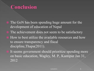 The GoN has been spending huge amount for the
development of education of Nepal
 The achievement does not seem to be satisfactory
 How to best utilize the available resources and how
to ensure transparency and fiscal
discipline,Thapa(2011).
 It seems government should prioritize spending more
on basic education, Wagley, M. P., Kantipur Jan 31,
2012


12/25/2013

6

 