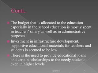 The budget that is allocated to the education
especially in the school education is mostly spent
in teachers' salary as well as in administrative
purposes
 Investment in infrastructure development,
supportive educational materials for teachers and
students is seemed to be low
 There is the need to provide educational loans
and certain scholarships to the needy students
even in higher levels


12/25/2013

7

 