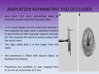 AMPLATZER ASYMMETRIC VSD OCCLUDER
• very short (1.5 mm) connecting waist to
minimise contact with the tricuspid valve.
•

In its latest design the left sided disk extends 5
mm towards the apex (with a platinum marker)
to lean firmly on the muscular septum and only
0.5 mm towards the aorta to avoid contact with
the aortic valve
• The right sided disk is 4 mm larger than the
waist.
• The prosthesis is filled with Dacron fabric to
facilitate thrombosis.
• Prostheses are available in sizes ranging from
4–12 mm at increments of 2 mm

 