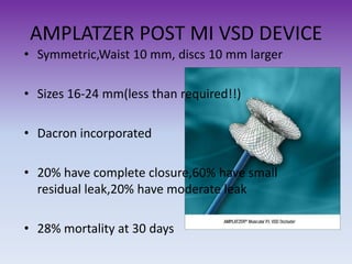 AMPLATZER POST MI VSD DEVICE
• Symmetric,Waist 10 mm, discs 10 mm larger

• Sizes 16-24 mm(less than required!!)
• Dacron incorporated
• 20% have complete closure,60% have small
residual leak,20% have moderate leak
• 28% mortality at 30 days

 