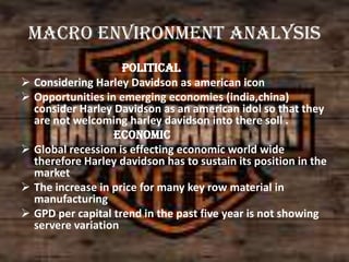 Macro environment analysis
Political
 Considering Harley Davidson as american icon
 Opportunities in emerging economies (india,china)
consider Harley Davidson as an american idol so that they
are not welcoming harley davidson into there soll .
Economic
 Global recession is effecting economic world wide
therefore Harley davidson has to sustain its position in the
market
 The increase in price for many key row material in
manufacturing
 GPD per capital trend in the past five year is not showing
servere variation

 