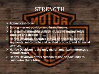Strength
 Robust cash flow
 Strong market position and brand image.
 Stronger relationship built on trust and respect with
supplier and dealers.
 Harley Davidson operates in two principal business
segments: motorcycle and related product, and financial
services
 Harley Davidson is the only major american motorcycle
manufacturer
 Harley Davidson offers customers the opportunity to
customize there bikes.

 