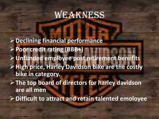 weakness
 Declining financial performance
 Poor credit rating (BBB+)
 Unfunded employee post retirement benefits
 High price, Harley Davidson bike are the costly
bike in category.
 The top board of directors for harley davidson
are all men
 Difficult to attract and retain talented emoloyee

 