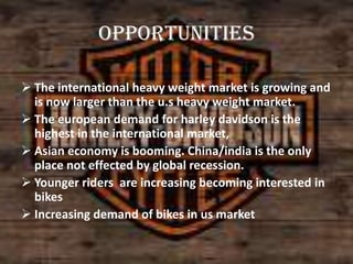 opportunities
 The international heavy weight market is growing and
is now larger than the u.s heavy weight market.
 The european demand for harley davidson is the
highest in the international market,
 Asian economy is booming. China/india is the only
place not effected by global recession.
 Younger riders are increasing becoming interested in
bikes
 Increasing demand of bikes in us market

 