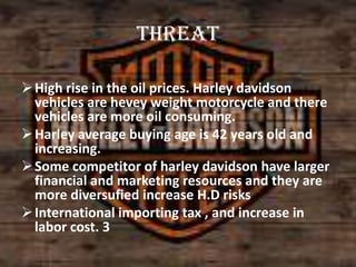 threat
 High rise in the oil prices. Harley davidson
vehicles are hevey weight motorcycle and there
vehicles are more oil consuming.
 Harley average buying age is 42 years old and
increasing.
 Some competitor of harley davidson have larger
financial and marketing resources and they are
more diversufied increase H.D risks
 International importing tax , and increase in
labor cost. 3

 