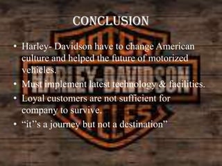 CONCLUSION
• Harley- Davidson have to change American
culture and helped the future of motorized
vehicles.
• Must implement latest technology & facilities.
• Loyal customers are not sufficient for
company to survive.
• “it’’s a journey but not a destination”

 
