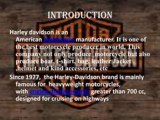 introduction
Harley davidson is an
American motorcycle manufacturer. It is one of
the best motorcycle producer in world. This
company not only produce motorcycle but also
produce boat, t-shirt, bag, leather Jacket
,helmet and kind accessories, etc
Since 1977, the Harley-Davidson brand is mainly
famous for heavyweight motorcycles,
with engine displacements greater than 700 cc,
designed for cruising on highways

 