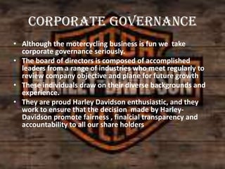 Corporate governance
• Although the motercycling business is fun we take
corporate governance seriously.
• The board of directors is composed of accomplished
leaders from a range of industries who meet regularly to
review company objective and plane for future growth
• These individuals draw on their diverse backgrounds and
experience.
• They are proud Harley Davidson enthusiastic, and they
work to ensure that the decision made by HarleyDavidson promote fairness , finalcial transparency and
accountability to all our share holders

 