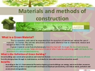Materials and methods of
construction
What is a Green Material?
This is a question, and cannot be separated from the question of how we can reduce the use of
materials. In a sense, they are two articulations of the same dilemma: how to understand, revalue and
reorganize flows in the economy.
A green material is one that simultaneously does the most with the least, fits most harmoniously
within ecosystem processes, helps eliminate the use of other materials and energy, and contributes to the
attainment of a service-based economy.

What Is the Definition of Green Building?
Green building uses construction practices and materials that are environmentally responsible and resource-efficient
from the design phase through to maintenance, and ideally to renovation and deconstruction as well .

Benefits
According to the U.S. Environmental Protection Agency, green buildings use energy, water and other resources
more efficiently; protect occupant health and improve employee productivity; and reduce waste, pollution and
environmental degradation

 