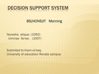 DECISION SUPPORT SYSTEM
Noreeha atique. (1062)
Ummae farwa. (1007)
Submited to Inam-ul-haq.
University of education Renala campus
BS(HONS)IT Morning
 