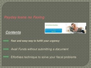 Payday loans no Faxing
Contents
Fast and easy way to fulfill your urgency
Avail Funds without submitting a document
Effortless technique to solve your fiscal problems
 