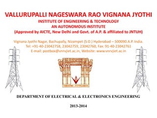 VALLURUPALLI NAGESWARA RAO VIGNANA JYOTHI
INSTITUTE OF ENGINEERING & TECHNOLOGY
AN AUTONOMOUS INSTITUTE
(Approved by AICTE, New Delhi and Govt. of A.P. & affiliated to JNTUH)
Vignana Jyothi Nagar, Bachupally, Nizampet (S.O.) Hyderabad – 500090.A.P. India.
Tel: +91-40-23042758, 23042759, 23042760, Fax: 91-40-23042761
E-mail: postbox@vnrvjiet.ac.in, Website: www.vnrvjiet.ac.in
DEPARTMENT OF ELECTRICAL & ELECTRONICS ENGINEERING
2013-2014
 