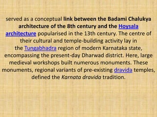 served as a conceptual link between the Badami Chalukya
architecture of the 8th century and the Hoysala
architecture popularised in the 13th century. The centre of
their cultural and temple-building activity lay in
the Tungabhadra region of modern Karnataka state,
encompassing the present-day Dharwad district. Here, large
medieval workshops built numerous monuments. These
monuments, regional variants of pre-existing dravida temples,
defined the Karnata dravida tradition.
 
