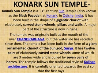 KONARK SUN TEMPLE-
Konark Sun Temple is a 13th century Sun Temple (also known
as the Black Pagoda), at Konark, in Odisha, India. It has
been built in the shape of a gigantic chariot with
elaborately carved stone wheels, pillars and walls. A major
part of the structure is now in ruins.
The temple was originally built at the mouth of the
river CHANDRABHAGA, but the waterline has receded
since then. The temple has been built in the form of a giant
ornamented chariot of the Sun god, Surya. It has twelve
pairs of elaborately carved stone wheels some of which
are 3 meters wide and is pulled by seven pairs of
horses. The temple follows the traditional style of Kalinga
architecture. It is carefully oriented towards the east so
that the first rays
 