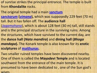 of sunrise strikes the principal entrance. The temple is built
from Khondalite rocks.
The original temple had a main sanctum
sanctorum (vimana), which was supposedly 229 feet (70 m)
tall. But it has fallen off. The audience hall
(Jagamohana), which is about 128 feet (30 m) tall, still stands
and is the principal structure in the surviving ruins. Among
the structures, which have survived to the current day, are
the dance hall (Nata mandira) and dining hall (Bhoga
mandapa). The Konark temple is also known for its erotic
sculptures of maithunas.
Two smaller ruined temples have been discovered nearby.
One of them is called the Mayadevi Temple and is located
southwest from the entrance of the main temple. It is
presumed to have been dedicated to , one of the Sun god's
 