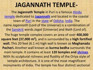 JAGANNATH TEMPLE-
The Jagannath Temple in Puri is a famous Hindu
temple dedicated to Jagannath and located in the coastal
town of Puri in the state of Odisha, India. The
name Jagannath (Lord of the Universe) is a combination of
the Sanskrit words Jagat (Universe) and Nath (Lord of).
The huge temple complex covers an area of over 400,000
square feet (37,000 m2), and is surrounded by a high fortified
wall. This 20 feet (6.1 m) high wall is known as Meghanada
Pacheri. Another wall known as kurma bedha surrounds the
main temple. It contains at least 120 temples and shrines.
With its sculptural richness and fluidity of the Oriya style of
temple architecture, it is one of the most magnificent
monuments of India. The temple has four distinct sectional
 