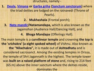 structures, namely -
1. Deula, Vimana or Garba griha (Sanctum sanctorum) where
the triad deities are lodged on the ratnavedi (Throne of
Pearls).
2. Mukhashala (Frontal porch);
3. Nata mandir/Natamandapa, which is also known as the
Jagamohan (Audience Hall/Dancing Hall), and
4. Bhoga Mandapa (Offerings Hall).
The main temple is a curvilinear temple and crowning the top is
the 'srichakra' (a eight spoked wheel) of Vishnu. Also known as
the "Nilachakra", it is made out of Ashtadhatu and is
considered sacrosanct. Among the existing temples in Orissa,
the temple of Shri Jagannath is the highest. The temple tower
was built on a raised platform of stone and, rising to 214 feet
(65 m) above the inner sanctum where the deities reside,
dominates the
 