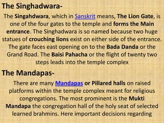 The Singhadwara-
The Singahdwara, which in Sanskrit means, The Lion Gate, is
one of the four gates to the temple and forms the Main
entrance. The Singhadwara is so named because two huge
statues of crouching lions exist on either side of the entrance.
The gate faces east opening on to the Bada Danda or the
Grand Road. The Baisi Pahacha or the flight of twenty two
steps leads into the temple complex
The Mandapas-
There are many Mandapas or Pillared halls on raised
platforms within the temple complex meant for religious
congregations. The most prominent is the Mukti
Mandapa the congregation hall of the holy seat of selected
learned brahmins. Here important decisions regarding
 
