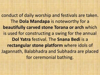 conduct of daily worship and festivals are taken.
The Dola Mandapa is noteworthy for a
beautifully carved stone Torana or arch which
is used for constructing a swing for the annual
Dol Yatra festival. The Snana Bedi is a
rectangular stone platform where idols of
Jagannath, Balabhadra and Subhadra are placed
for ceremonial bathing.
 