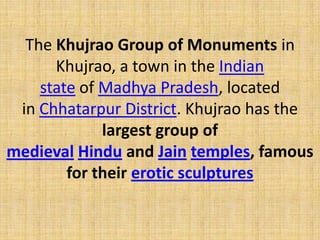 The Khujrao Group of Monuments in
Khujrao, a town in the Indian
state of Madhya Pradesh, located
in Chhatarpur District. Khujrao has the
largest group of
medieval Hindu and Jain temples, famous
for their erotic sculptures
 