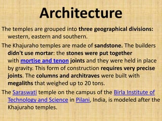 Architecture
The temples are grouped into three geographical divisions:
western, eastern and southern.
The Khajuraho temples are made of sandstone. The builders
didn't use mortar: the stones were put together
with mortise and tenon joints and they were held in place
by gravity. This form of construction requires very precise
joints. The columns and architraves were built with
megaliths that weighed up to 20 tons.
The Saraswati temple on the campus of the Birla Institute of
Technology and Science in Pilani, India, is modeled after the
Khajuraho temples.
 