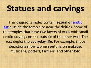 Statues and carvings
The Khujrao temples contain sexual or erotic
art outside the temple or near the deities. Some of
the temples that have two layers of walls with small
erotic carvings on the outside of the inner wall. The
rest depict the everyday life. For example, those
depictions show women putting on makeup,
musicians, potters, farmers, and other folk.
 