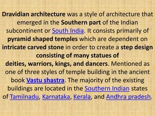 Dravidian architecture was a style of architecture that
emerged in the Southern part of the Indian
subcontinent or South India. It consists primarily of
pyramid shaped temples which are dependent on
intricate carved stone in order to create a step design
consisting of many statues of
deities, warriors, kings, and dancers. Mentioned as
one of three styles of temple building in the ancient
book Vastu shastra. The majority of the existing
buildings are located in the Southern Indian states
of Tamilnadu, Karnataka, Kerala, and Andhra pradesh.
 