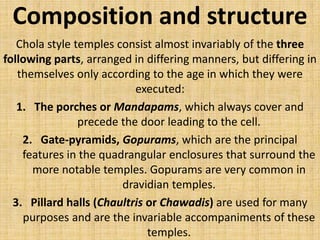Composition and structure
Chola style temples consist almost invariably of the three
following parts, arranged in differing manners, but differing in
themselves only according to the age in which they were
executed:
1. The porches or Mandapams, which always cover and
precede the door leading to the cell.
2. Gate-pyramids, Gopurams, which are the principal
features in the quadrangular enclosures that surround the
more notable temples. Gopurams are very common in
dravidian temples.
3. Pillard halls (Chaultris or Chawadis) are used for many
purposes and are the invariable accompaniments of these
temples.
 