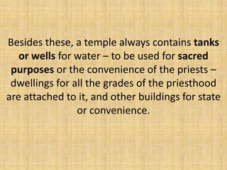 Besides these, a temple always contains tanks
or wells for water – to be used for sacred
purposes or the convenience of the priests –
dwellings for all the grades of the priesthood
are attached to it, and other buildings for state
or convenience.
 