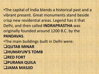 •The capital of India blends a historical past and a
vibrant present. Great monuments stand beside
crisp new residential areas. Legend has it that
Delhi, and then called INDRAPRASTHA was
originally founded around 1200 B.C. by the
PANDAVAS.
•The main buildings built in Delhi were:
QUTAB MINAR
HUMAYUN’S TOMB
RED FORT
PURANA QUILA
JAMA MASJID
 