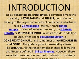 INTRODUCTION
India's Hindu temple architecture is developed from the
creativity of STHAPATHIS and SHILPIS, both of whom
belong to the larger community of craftsmen and artisans
called Vishwakarma (caste). A small Hindu
temple consists of an inner sanctum, the GARBHA
GRAHA or WOMB-CHAMBER, in which the idol or deity is
housed, often called circumambulation, a
CONGREGATION HALL, and sometimes an ANTECHAMBER
and PORCH. The garbha graha is crowned by a tower-
like SHIKARA. All the Hindu temples in India follows the
architecture defined in Shilpa Shastras. However, there
are artistic variations in terms of construction of shikara
 