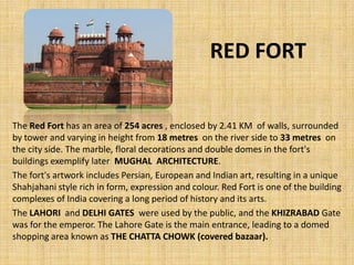 RED FORT
The Red Fort has an area of 254 acres , enclosed by 2.41 KM of walls, surrounded
by tower and varying in height from 18 metres on the river side to 33 metres on
the city side. The marble, floral decorations and double domes in the fort's
buildings exemplify later MUGHAL ARCHITECTURE.
The fort's artwork includes Persian, European and Indian art, resulting in a unique
Shahjahani style rich in form, expression and colour. Red Fort is one of the building
complexes of India covering a long period of history and its arts.
The LAHORI and DELHI GATES were used by the public, and the KHIZRABAD Gate
was for the emperor. The Lahore Gate is the main entrance, leading to a domed
shopping area known as THE CHATTA CHOWK (covered bazaar).
 