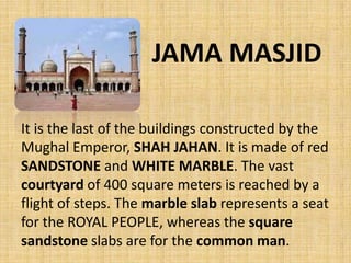 JAMA MASJID
It is the last of the buildings constructed by the
Mughal Emperor, SHAH JAHAN. It is made of red
SANDSTONE and WHITE MARBLE. The vast
courtyard of 400 square meters is reached by a
flight of steps. The marble slab represents a seat
for the ROYAL PEOPLE, whereas the square
sandstone slabs are for the common man.
 