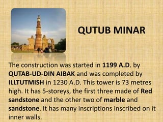 QUTUB MINAR
The construction was started in 1199 A.D. by
QUTAB-UD-DIN AIBAK and was completed by
ILLTUTMISH in 1230 A.D. This tower is 73 metres
high. It has 5-storeys, the first three made of Red
sandstone and the other two of marble and
sandstone. It has many inscriptions inscribed on it
inner walls.
 