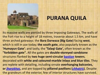 PURANA QUILA
Its massive walls are pierced by three imposing Gateways. The walls of
the Fort rise to a height of 18 metres, traverse about 1.5 km, and have
three arched gateways: the Bara Darwaza (Big Gate) facing west,
which is still in use today; the south gate, also popularly known as the
'Humayun Gate’; and lastly, the 'Talaqi Gate', often known as the
"forbidden gate". All the gates are double-storeyed sandstone
structures flanked by two huge semi-circular bastion towers,
decorated with white and coloured-marble inlays and blue tiles. They
are replete with detailing, including ornate overhanging balconies,
or jharokhas, and are topped by pillared pavilions (chhatris). Despite
the grandeurs of the exterior, few of interior structures have survived.
 