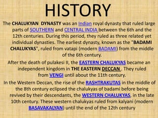 HISTORYThe CHALUKYAN DYNASTY was an Indian royal dynasty that ruled large
parts of SOUTHERN and CENTRAL INDIA between the 6th and the
12th centuries. During this period, they ruled as three related yet
individual dynasties. The earliest dynasty, known as the "BADAMI
CHALUKYAS", ruled from vatapi (modern BADAMI) from the middle
of the 6th century.
After the death of pulakesi II, the EASTERN CHALUKYAS became an
independent kingdom in THE EASTERN DECCAN . They ruled
from VENGI until about the 11th century.
In the Western Deccan, the rise of the RASHTRAKUTAS in the middle of
the 8th century eclipsed the chalukyas of badami before being
revived by their descendants, the WESTERN CHALUKYAS, in the late
10th century. These western chalukyas ruled from kalyani (modern
BASAVAKALYAN) until the end of the 12th century
 